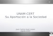 UNAM-CERT Su Aportación a la Sociedad Juan Carlos Guel Lopez UNAM-CERT