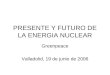 PRESENTE Y FUTURO DE LA ENERGIA NUCLEAR Greenpeace Valladolid, 19 de junio de 2006