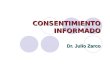 CONSENTIMIENTO INFORMADO Dr. Julio Zarco. Consentimiento informado ¿En qué consiste? El consentimiento informado (CI) consiste en la explicación, a un