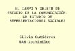 EL CAMPO Y OBJETO DE ESTUDIO DE LA COMUNICACIÓN. UN ESTUDIO DE REPRESENTACIONES SOCIALES Silvia Gutiérrez UAM-Xochimilco