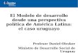 El Modelo de desarrollo desde una perspectiva política de América Latina: el caso uruguayo Profesor Daniel Olesker Ministro de Desarrollo Social de Uruguay