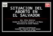 SITUACION DEL ABORTO EN EL SALVADOR Dra. Elisa Menjívar Unidad de Atención Integral a la Mujer Ministerio de Salud Publica CONFERENCIA LATINOAMERICANA: