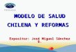 MODELO DE SALUD CHILENA Y REFORMAS Expositor: José Miguel Sánchez B