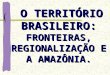 O TERRITÓRIO BRASILEIRO: FRONTEIRAS, REGIONALIZAÇÃO E A AMAZÔNIA. O TERRITÓRIO BRASILEIRO: FRONTEIRAS, REGIONALIZAÇÃO E A AMAZÔNIA