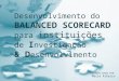 Desenvolvimento do B ALANCED S CORECARD instituições I para instituições de I nvestigação & D & D esenvolvimento R EALIZADO POR : Maria Ribeiro
