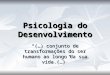 Psicologia do Desenvolvimento “(…) conjunto de transformações do ser humano ao longo da sua vida.(…)”