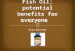 Ryan Kennedy   Fish Oil is derived from the fatty tissue of fish  Sold as a supplement in a wide variety of merchants  Usually a soft gel pill with