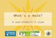 What’s a mole? A non-chemist’s view. A mole tells us “how many?” You know what your neighbor means when they ask to borrow a dozen eggs- -they want twelve