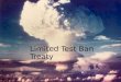 Limited Test Ban Treaty Hannah, Erica, Raki. Introduction Put into effect October 10th 1963 Banning nuclear weapon tests in the atmosphere, outer space,