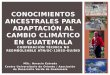 MSc. Horacio Estrada Centro Universitario de Oriente / Asociación de Desarrollo Verde de Guatemala CONOCIMIENTOS ANCESTRALES PARA ADAPTACIÓN AL CAMBIO
