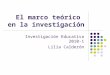 El marco teórico en la investigación Investigación Educativa 2010-1 Lilia Calderón