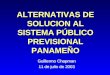 ALTERNATIVAS DE SOLUCION AL SISTEMA PÚBLICO PREVISIONAL PANAMEÑO Guillermo Chapman 11 de julio de 2003 Guillermo Chapman 11 de julio de 2003