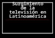 Surgimiento de la televisión en Latinoamérica. Año de surgimiento por país Brasil, Cuba y México: 1950 Argentina: 1951 República Dominicana y Venezuela: