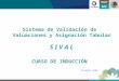 Sistema de Validación de Valuaciones y Asignación Tabular S I V A L CURSO DE INDUCCIÓN OCTUBRE 2008