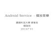 Android Service －播放音樂 建國科技大學 資管系 饒瑞佶 2013/7 V1. Android Service Service 是跟 Activity 並行 – 一個音樂播放程式若 沒使用 Service ，即使按