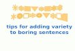 Tips for adding variety to boring sentences. Why use variety in your sentences? Sentence variety is necessary for a number of reasons: Sentence variety
