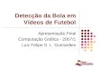 1 Detecção da Bola em Vídeos de Futebol Apresentação Final Computação Gráfica - 2007/1 Luiz Felipe S. L. Guimarães
