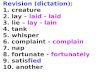 Revision (dictation): 1. creature 2. lay – laid - laid 3. lie – lay - lain 4. tank 5. whisper 6. complaint - complain 7. nap 8. fortunate - fortunately