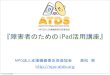 『障害者のためのiPad活用講座』npo-atds.org/atds_wp/wp-content/uploads/2011/12/ATDS...障害者支援 （電子情報支援技術 （eAT ）と、コミュニケーション支援技術（AAC）